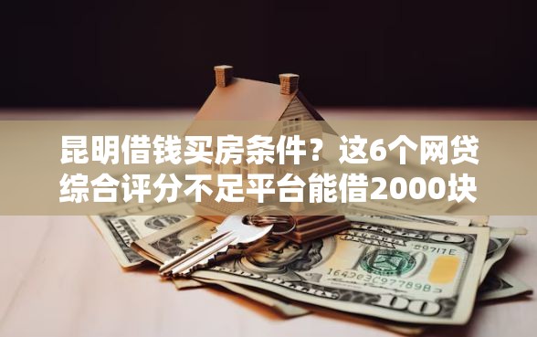昆明借钱买房条件？这6个网贷综合评分不足平台能借2000块急用值得一试
