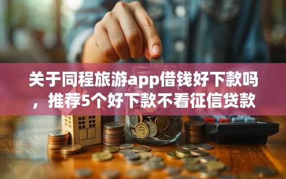 关于同程旅游app借钱好下款吗，推荐5个好下款不看征信贷款平台给你