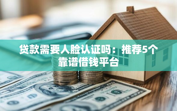 贷款需要人脸认证吗：推荐5个靠谱借钱平台