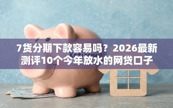 7货分期下款容易吗？2026最新测评10个今年放水的网贷口子