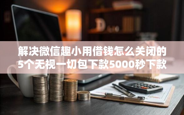 解决微信趣小用借钱怎么关闭的5个无视一切包下款5000秒下款的口子分享