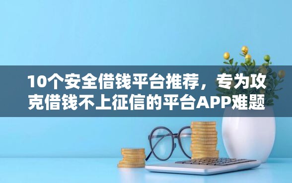 10个安全借钱平台推荐，专为攻克借钱不上征信的平台APP难题