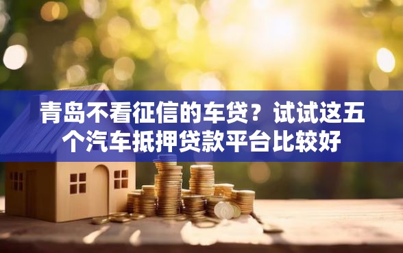青岛不看征信的车贷？试试这五个汽车抵押贷款平台比较好