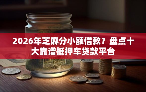2026年芝麻分小额借款？盘点十大靠谱抵押车贷款平台