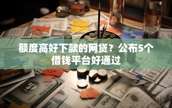额度高好下款的网贷？公布5个借钱平台好通过