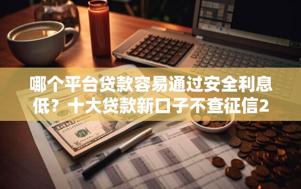 哪个平台贷款容易通过安全利息低？十大贷款新口子不查征信2025推荐