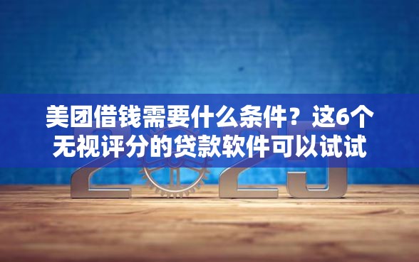 美团借钱需要什么条件？这6个无视评分的贷款软件可以试试