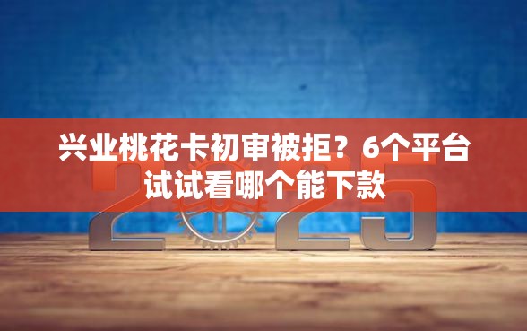 兴业桃花卡初审被拒？6个平台试试看哪个能下款