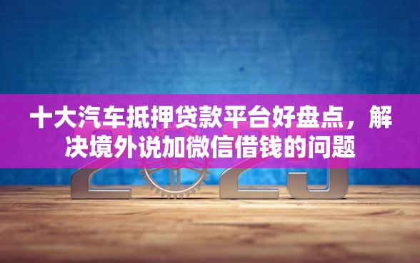 十大汽车抵押贷款平台好盘点，解决境外说加微信借钱的问题