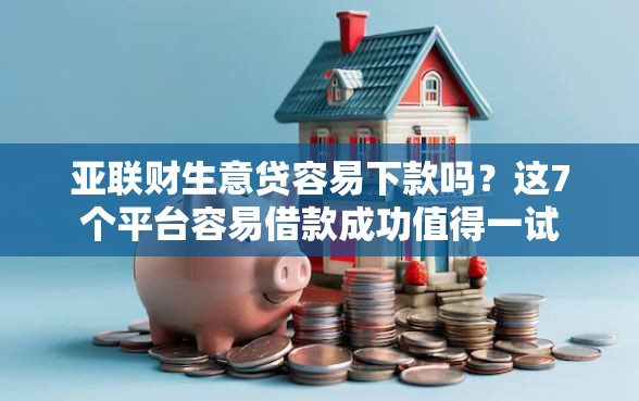 亚联财生意贷容易下款吗？这7个平台容易借款成功值得一试