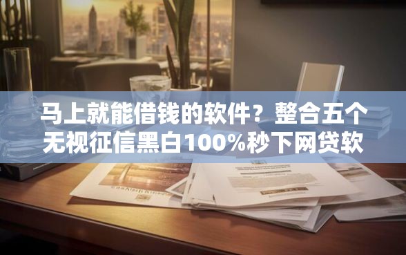 马上就能借钱的软件？整合五个无视征信黑白100%秒下网贷软件