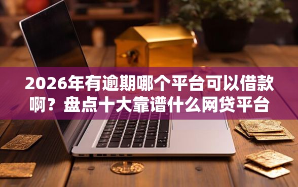 2026年有逾期哪个平台可以借款啊？盘点十大靠谱什么网贷平台好借钱