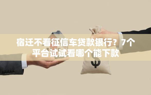 宿迁不看征信车贷款银行？7个平台试试看哪个能下款