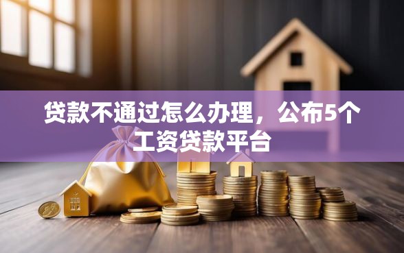 贷款不通过怎么办理,公布5个工资贷款平台 贷款不通过怎么办理,公布5个工资贷款平台