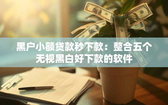 黑户小额贷款秒下款：整合五个无视黑白好下款的软件