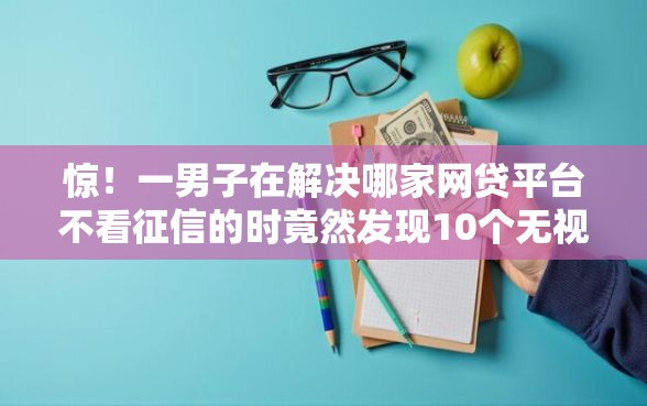 惊！一男子在解决哪家网贷平台不看征信的时竟然发现10个无视黑白必下款的网贷软件，事后分享了出来