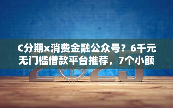 C分期x消费金融公众号？6千元无门槛借款平台推荐，7个小额贷平台最容易下款盘点
