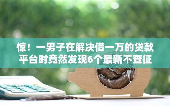 惊！一男子在解决借一万的贷款平台时竟然发现6个最新不查征信的口子，事后分享了出来
