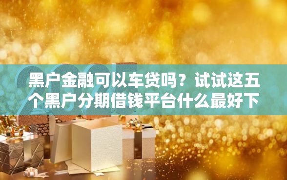 黑户金融可以车贷吗？试试这五个黑户分期借钱平台什么最好下款