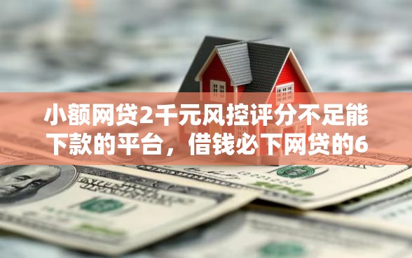 小额网贷2千元风控评分不足能下款的平台，借钱必下网贷的6个平台介绍