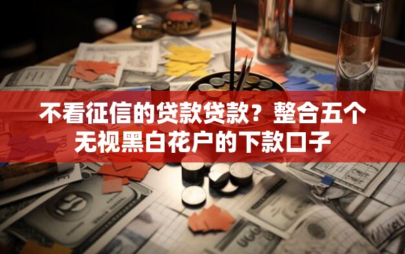 不看征信的贷款贷款？整合五个无视黑白花户的下款口子