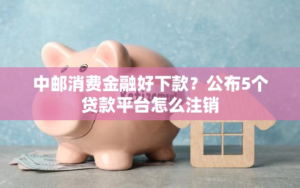 中邮消费金融好下款？公布5个贷款平台怎么注销