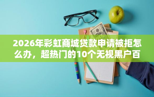 2026年彩虹商城贷款申请被拒怎么办，超热门的10个无视黑户百分百下款平台推荐