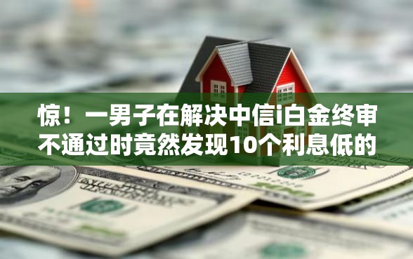 惊！一男子在解决中信i白金终审不通过时竟然发现10个利息低的网贷平台，事后分享了出来