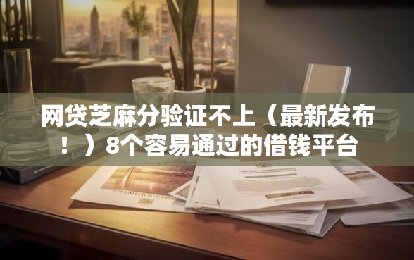 网贷芝麻分验证不上（最新发布！）8个容易通过的借钱平台