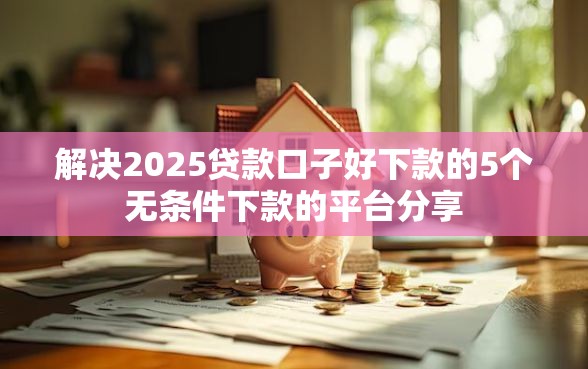 解决2025贷款口子好下款的5个无条件下款的平台分享