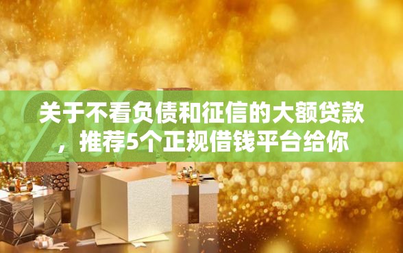 关于不看负债和征信的大额贷款，推荐5个正规借钱平台给你