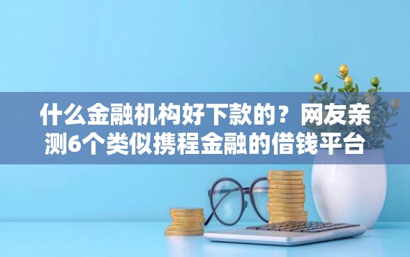 什么金融机构好下款的？网友亲测6个类似携程金融的借钱平台盘点
