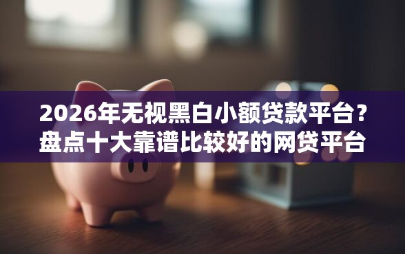 2026年无视黑白小额贷款平台？盘点十大靠谱比较好的网贷平台排名不分先后