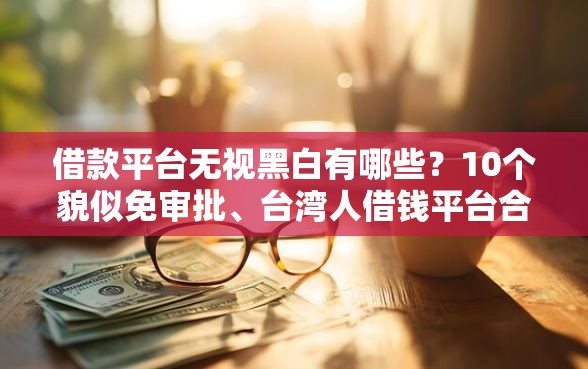 借款平台无视黑白有哪些？10个貌似免审批、台湾人借钱平台合集