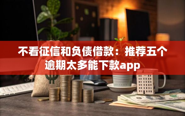 不看征信和负债借款：推荐五个逾期太多能下款app