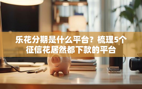 乐花分期是什么平台？梳理5个征信花居然都下款的平台
