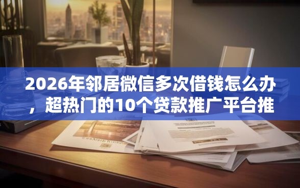 2026年邻居微信多次借钱怎么办，超热门的10个贷款推广平台推荐
