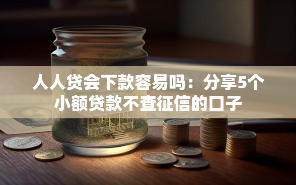 人人贷会下款容易吗：分享5个小额贷款不查征信的口子