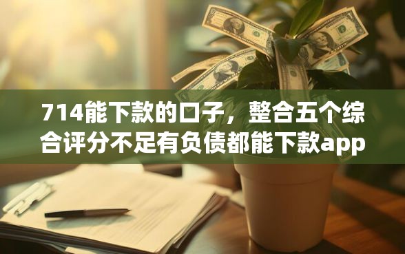 714能下款的口子，整合五个综合评分不足有负债都能下款app