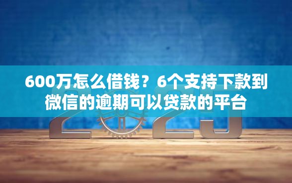 600万怎么借钱？6个支持下款到微信的逾期可以贷款的平台