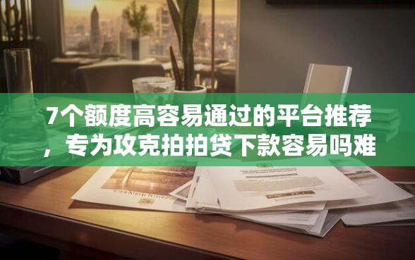 7个额度高容易通过的平台推荐，专为攻克拍拍贷下款容易吗难题