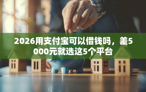 2026用支付宝可以借钱吗，差5000元就选这5个平台