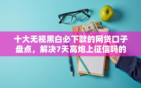 十大无视黑白必下款的网贷口子盘点，解决7天高炮上征信吗的问题
