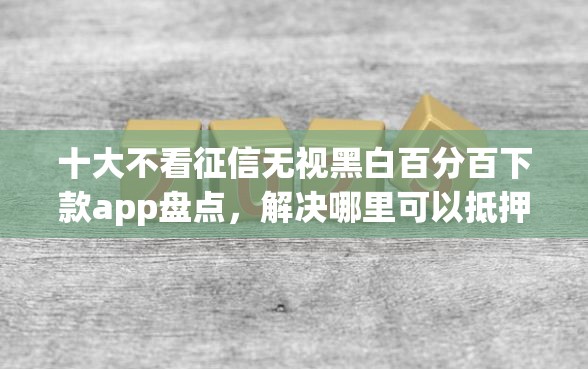 十大不看征信无视黑白百分百下款app盘点，解决哪里可以抵押借钱的问题
