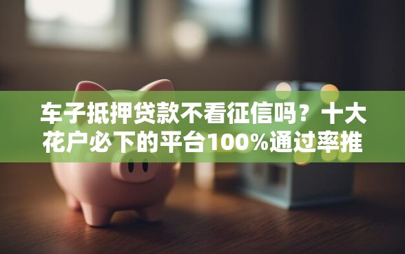 车子抵押贷款不看征信吗？十大花户必下的平台100%通过率推荐