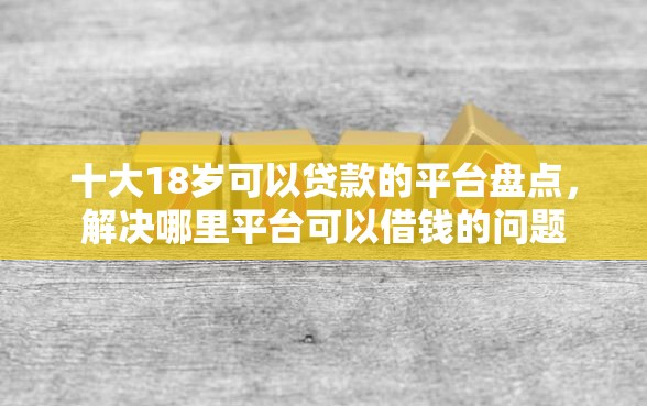 十大18岁可以贷款的平台盘点，解决哪里平台可以借钱的问题