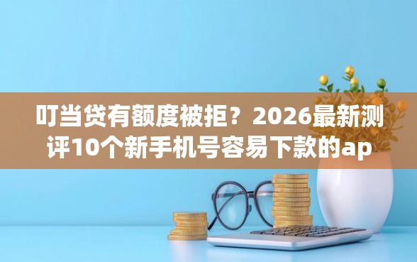 叮当贷有额度被拒？2026最新测评10个新手机号容易下款的app