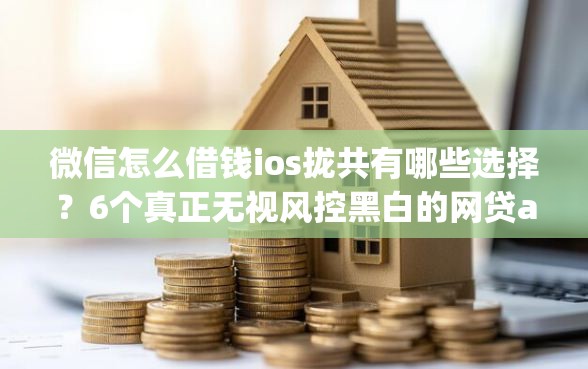微信怎么借钱ios拢共有哪些选择？6个真正无视风控黑白的网贷app详解