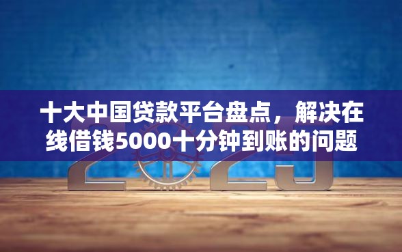 十大中国贷款平台盘点，解决在线借钱5000十分钟到账的问题