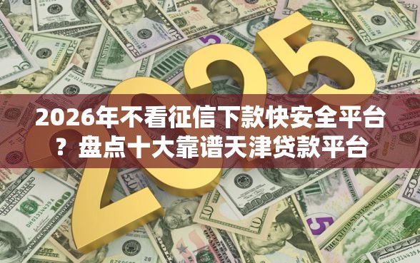 2026年不看征信下款快安全平台？盘点十大靠谱天津贷款平台